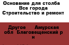 Основание для столба - Все города Строительство и ремонт » Другое   . Амурская обл.,Благовещенский р-н